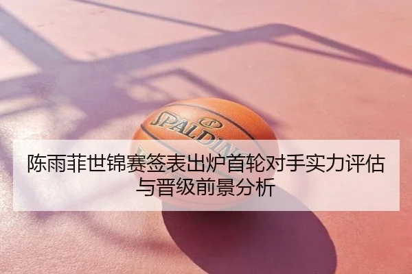 陈雨菲世锦赛签表出炉首轮对手实力评估与晋级前景分析
