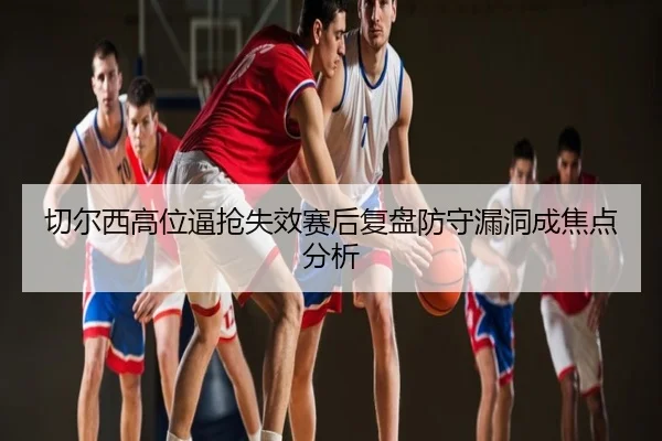 切尔西高位逼抢失效赛后复盘防守漏洞成焦点分析