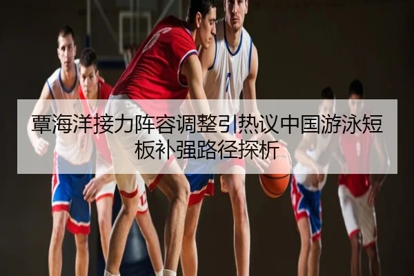 覃海洋接力阵容调整引热议中国游泳短板补强路径探析