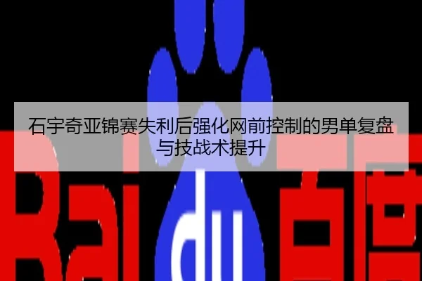 石宇奇亚锦赛失利后强化网前控制的男单复盘与技战术提升