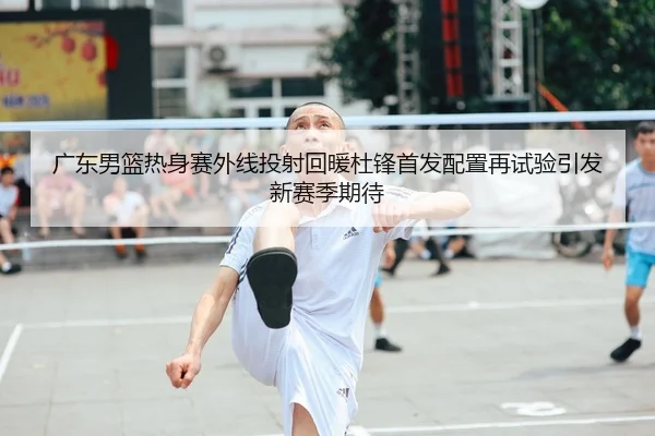 广东男篮热身赛外线投射回暖杜锋首发配置再试验引发新赛季期待